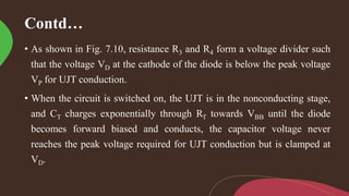 Contd…
• As shown in Fig. 7.10, resistance R3 and R4 form a voltage divider such
that the voltage VD at the cathode of the diode is below the peak voltage
VP for UJT conduction.
• When the circuit is switched on, the UJT is in the nonconducting stage,
and CT charges exponentially through RT towards VBB until the diode
becomes forward biased and conducts, the capacitor voltage never
reaches the peak voltage required for UJT conduction but is clamped at
VD.
 