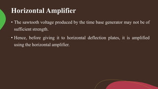 Horizontal Amplifier
• The sawtooth voltage produced by the time base generator may not be of
sufficient strength.
• Hence, before giving it to horizontal deflection plates, it is amplified
using the horizontal amplifier.
 