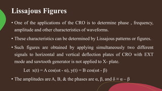 Lissajous Figures
• One of the applications of the CRO is to determine phase , frequency,
amplitude and other characteristics of waveforms.
• These characteristics can be determined by Lissajous patterns or figures.
• Such figures are obtained by applying simultaneously two different
signals to horizontal and vertical deflection plates of CRO with EXT
mode and sawtooth generator is not applied to X- plate.
Let x(t) = A cos(ωt - α), y(t) = B cos(ωt - β)
• The amplitudes are A, B, & the phases are α, β, and δ ≡ α – β
 