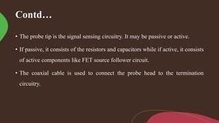 Contd…
• The probe tip is the signal sensing circuitry. It may be passive or active.
• If passive, it consists of the resistors and capacitors while if active, it consists
of active components like FET source follower circuit.
• The coaxial cable is used to connect the probe head to the termination
circuitry.
 