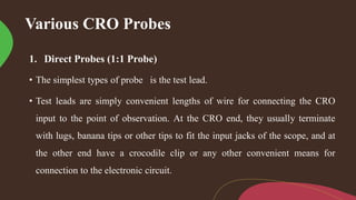 Various CRO Probes
1. Direct Probes (1:1 Probe)
• The simplest types of probe is the test lead.
• Test leads are simply convenient lengths of wire for connecting the CRO
input to the point of observation. At the CRO end, they usually terminate
with lugs, banana tips or other tips to fit the input jacks of the scope, and at
the other end have a crocodile clip or any other convenient means for
connection to the electronic circuit.
 