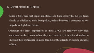 1. Direct Probes (1:1 Probe)
• Since a CRO has high input impedance and high sensitivity, the test leads
should be shielded to avoid hum pickup, unless the scope is connected to low
impedance high level circuits.
• Although the input impedances of most CROs are relatively very high
compared to the circuits where they are connected, it is often desirable to
increase their impedance to avoid loading of the circuits or causing unstable
effects.
 