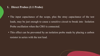1. Direct Probes (1:1 Probe)
• The input capacitance of the scope, plus the stray capacitance of the test
leads, may be just enough to cause a sensitive circuit to break into Isolation
Probe oscillation when the CRO is connected.
• This effect can be prevented by an isolation probe made by placing a carbon
resistor in series with the test lead.
 