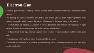 Electron Gun
• Electron gun provides a sharply focused electron beam directed towards the fluorescent coated
screen.
• By heating the cathode electrons are emitted and control grid is given negative potential with
respect to cathode, which controls the number of electrons in the beam, going to the screen.
• The momentum of electron(i.e., number x speed) determines the intensity or brightness of light
emitted from the fluorescent screen due to the electron bombardment.
• The beam tends to diverge because electron beam consists of many electrons and they repel each
other.
• To compensate such repulsion forces focusing anodes are used.
• To control the acceleration of electron preaccelerating and accelerating anodes are used with high
positive potential.
 