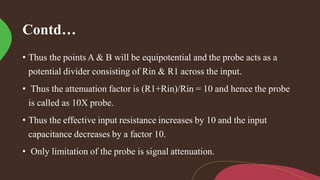 Contd…
• Thus the points A & B will be equipotential and the probe acts as a
potential divider consisting of Rin & R1 across the input.
• Thus the attenuation factor is (R1+Rin)/Rin = 10 and hence the probe
is called as 10X probe.
• Thus the effective input resistance increases by 10 and the input
capacitance decreases by a factor 10.
• Only limitation of the probe is signal attenuation.
 
