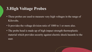 3.High Voltage Probes
• These probes are used to measure very high voltages in the range of
Kilovolts.
• It provides the voltage division ratio of 1000 to 1 or more also.
• The probe head is made up of high impact strength thermoplastic
material which provides security against electric shock hazards to the
user.
 