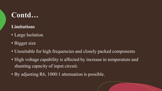 Contd…
Limitations
• Large Isolation
• Bigger size
• Unsuitable for high frequencies and closely packed components
• High voltage capability is affected by increase in temperature and
shunting capacity of input circuit.
• By adjusting R6, 1000:1 attenuation is possible.
 