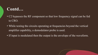 Contd…
• C2 bypasses the RF component so that low frequency signal can be fed
to CRO.
• While testing the circuits operating at frequencies beyond the vertical
amplifier capability, a demodulator probe is used.
• If input is modulated then the output is the envelope of the waveform.
 