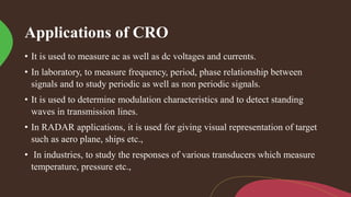 Applications of CRO
• It is used to measure ac as well as dc voltages and currents.
• In laboratory, to measure frequency, period, phase relationship between
signals and to study periodic as well as non periodic signals.
• It is used to determine modulation characteristics and to detect standing
waves in transmission lines.
• In RADAR applications, it is used for giving visual representation of target
such as aero plane, ships etc.,
• In industries, to study the responses of various transducers which measure
temperature, pressure etc.,
 