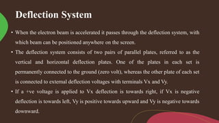 Deflection System
• When the electron beam is accelerated it passes through the deflection system, with
which beam can be positioned anywhere on the screen.
• The deflection system consists of two pairs of parallel plates, referred to as the
vertical and horizontal deflection plates. One of the plates in each set is
permanently connected to the ground (zero volt), whereas the other plate of each set
is connected to external deflection voltages with terminals Vx and Vy.
• If a +ve voltage is applied to Vx deflection is towards right, if Vx is negative
deflection is towards left, Vy is positive towards upward and Vy is negative towards
downward.
 