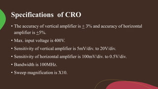 Specifications of CRO
• The accuracy of vertical amplifier is + 3% and accuracy of horizontal
amplifier is +5%.
• Max. input voltage is 400V.
• Sensitivity of vertical amplifier is 5mV/div. to 20V/div.
• Sensitivity of horizontal amplifier is 100mV/div. to 0.5V/div.
• Bandwidth is 100MHz.
• Sweep magnification is X10.
 