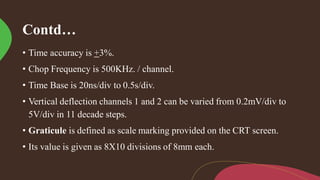 Contd…
• Time accuracy is +3%.
• Chop Frequency is 500KHz. / channel.
• Time Base is 20ns/div to 0.5s/div.
• Vertical deflection channels 1 and 2 can be varied from 0.2mV/div to
5V/div in 11 decade steps.
• Graticule is defined as scale marking provided on the CRT screen.
• Its value is given as 8X10 divisions of 8mm each.
 