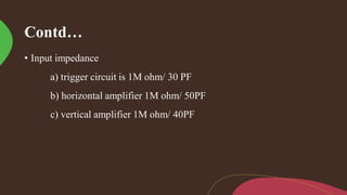 Contd…
• Input impedance
a) trigger circuit is 1M ohm/ 30 PF
b) horizontal amplifier 1M ohm/ 50PF
c) vertical amplifier 1M ohm/ 40PF
 