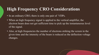 High Frequency CRO Considerations
• In an ordinary CRO, there is only one pair of VDPs.
• When an high frequency signal is applied to the vertical amplifier, the
electron beam does not get sufficient time to pick up the instantaneous level
of the signal.
• Also, at high frequencies the number of electrons striking the screen in the
given time and the intensity of the beam is reduced as the deflection voltage
changes.
 
