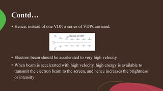 Contd…
• Hence, instead of one VDP, a series of VDPs are used.
• Electron beam should be accelerated to very high velocity.
• When beam is accelerated with high velocity, high energy is available to
transmit the electron beam to the screen, and hence increases the brightness
or intensity
 