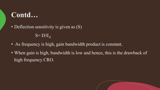 Contd…
• Deflection sensitivity is given as (S)
S= D/Ed
• As frequency is high, gain bandwidth product is constant.
• When gain is high, bandwidth is low and hence, this is the drawback of
high frequency CRO.
 