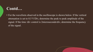 Contd…
• For the waveform observed in the oscilloscope is shown below. If the vertical
attenuation is set to 0.5 V/Div, determine the peak to peak amplitude of the
signal. If the time /div control is 2microseconds/div, determine the frequency
of the signal.
 