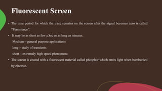 Fluorescent Screen
• The time period for which the trace remains on the screen after the signal becomes zero is called
“Persistence”.
• It may be as short as few µSec or as long as minutes.
Medium – general purpose applications
long – study of transients
short – extremely high speed phenomena
• The screen is coated with a fluorescent material called phosphor which emits light when bombarded
by electron.
 