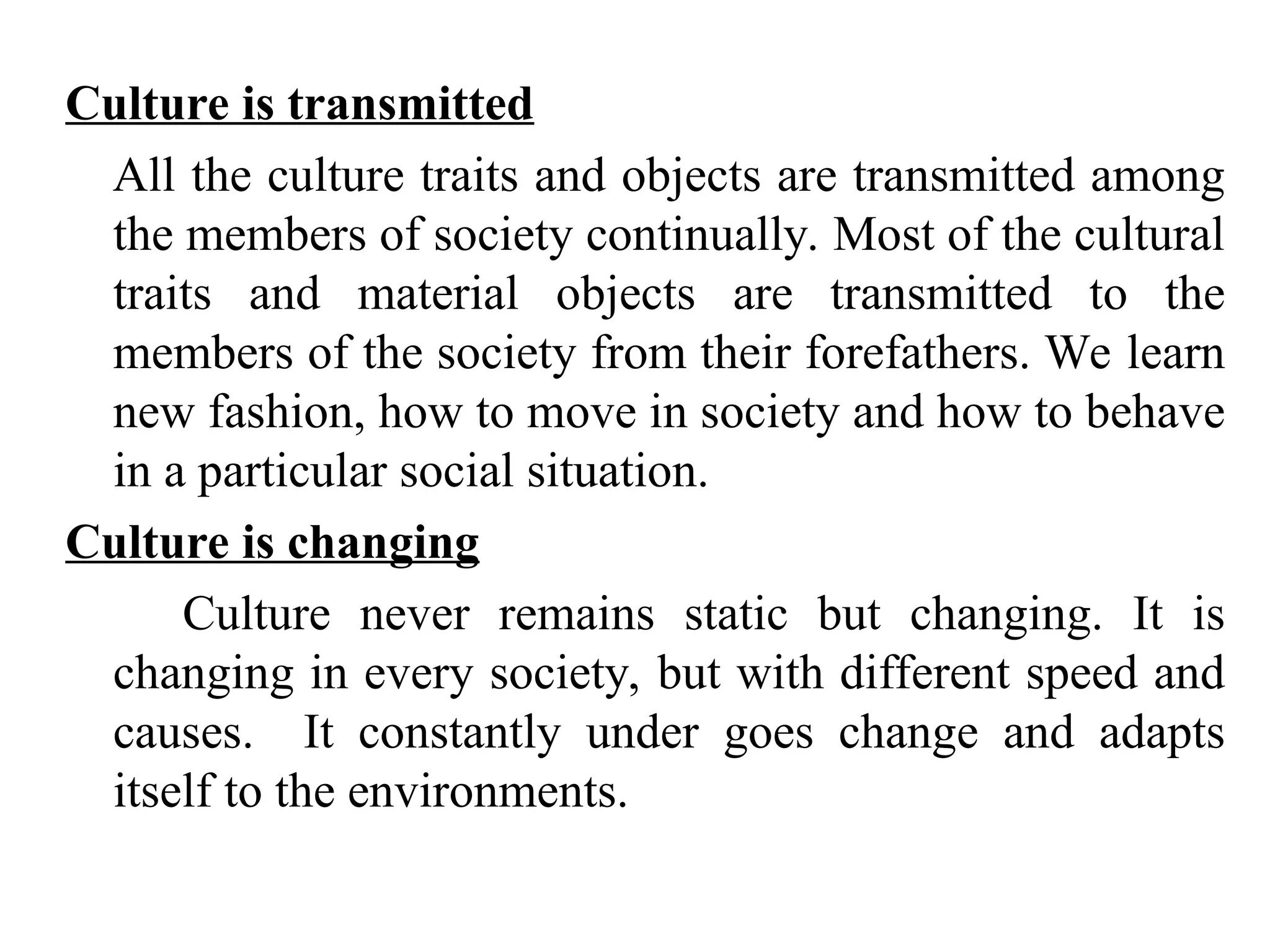 Culture is transmitted
All the culture traits and objects are transmitted among
the members of society continually. Most of the cultural
traits and material objects are transmitted to the
members of the society from their forefathers. We learn
new fashion, how to move in society and how to behave
in a particular social situation.
Culture is changing
Culture never remains static but changing. It is
changing in every society, but with different speed and
causes. It constantly under goes change and adapts
itself to the environments.
 