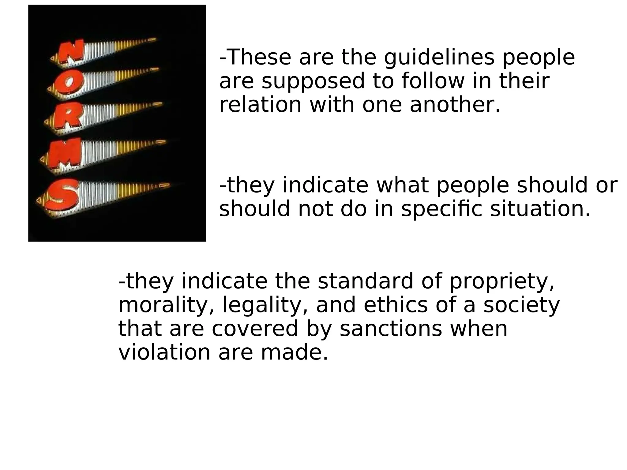 -These are the guidelines people
are supposed to follow in their
relation with one another.
-they indicate what people should or
should not do in specific situation.
-they indicate the standard of propriety,
morality, legality, and ethics of a society
that are covered by sanctions when
violation are made.
 