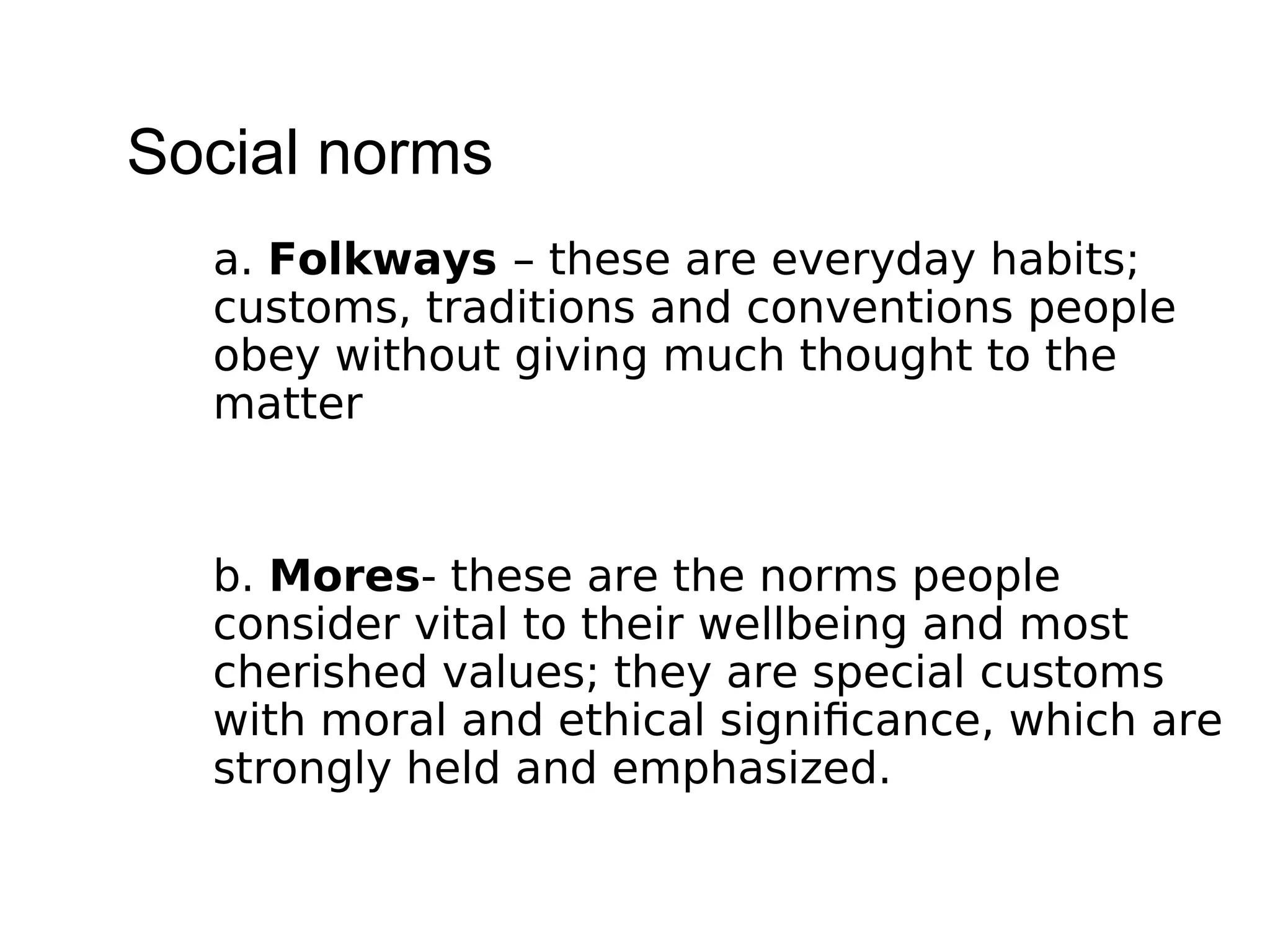 Social norms
a. Folkways – these are everyday habits;
customs, traditions and conventions people
obey without giving much thought to the
matter
b. Mores- these are the norms people
consider vital to their wellbeing and most
cherished values; they are special customs
with moral and ethical significance, which are
strongly held and emphasized.
 
