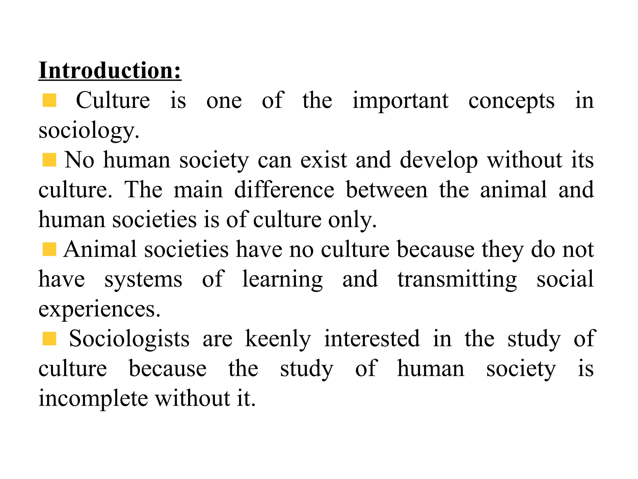 Introduction:
Culture is one of the important concepts in
sociology.
No human society can exist and develop without its
culture. The main difference between the animal and
human societies is of culture only.
Animal societies have no culture because they do not
have systems of learning and transmitting social
experiences.
Sociologists are keenly interested in the study of
culture because the study of human society is
incomplete without it.
 