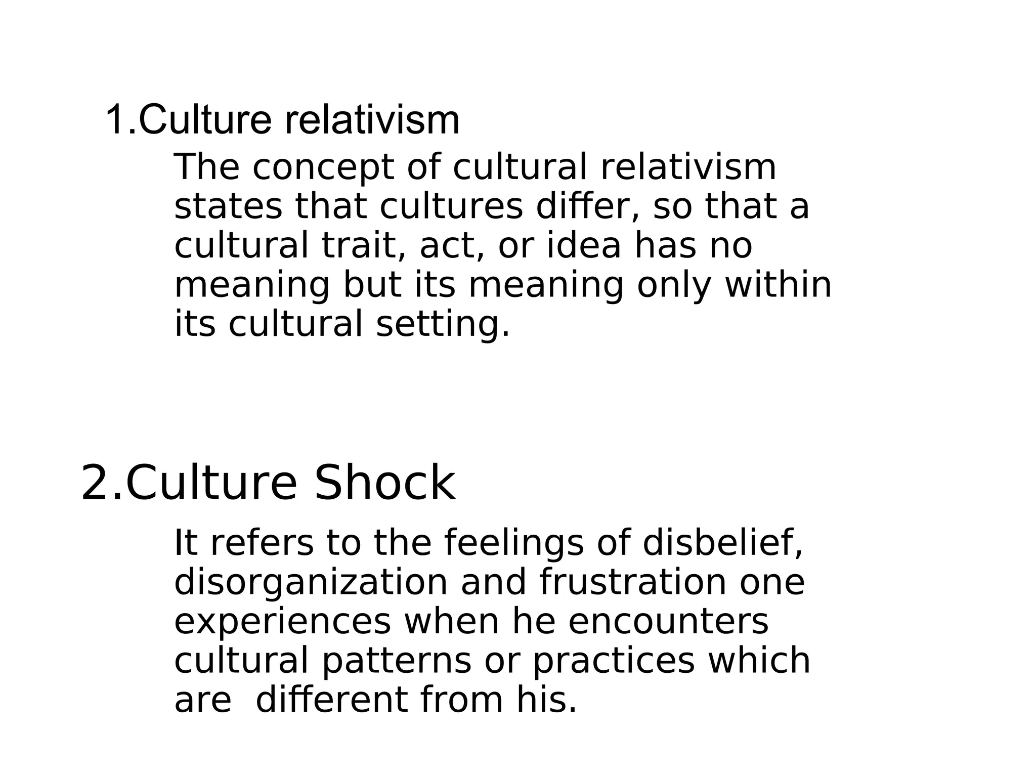 1.Culture relativism
2.Culture Shock
It refers to the feelings of disbelief,
disorganization and frustration one
experiences when he encounters
cultural patterns or practices which
are different from his.
The concept of cultural relativism
states that cultures differ, so that a
cultural trait, act, or idea has no
meaning but its meaning only within
its cultural setting.
 