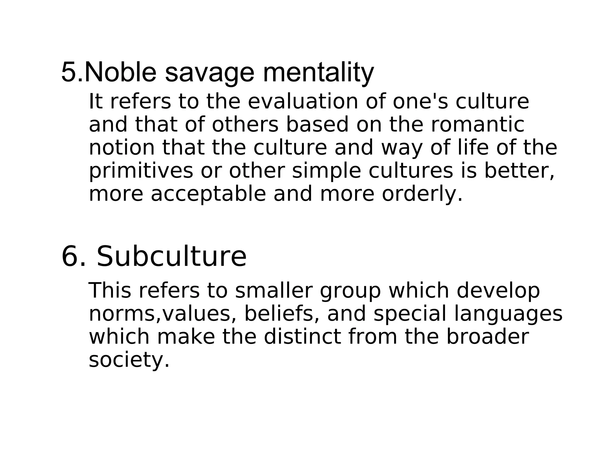 5.Noble savage mentality
It refers to the evaluation of one's culture
and that of others based on the romantic
notion that the culture and way of life of the
primitives or other simple cultures is better,
more acceptable and more orderly.
6. Subculture
This refers to smaller group which develop
norms,values, beliefs, and special languages
which make the distinct from the broader
society.
 