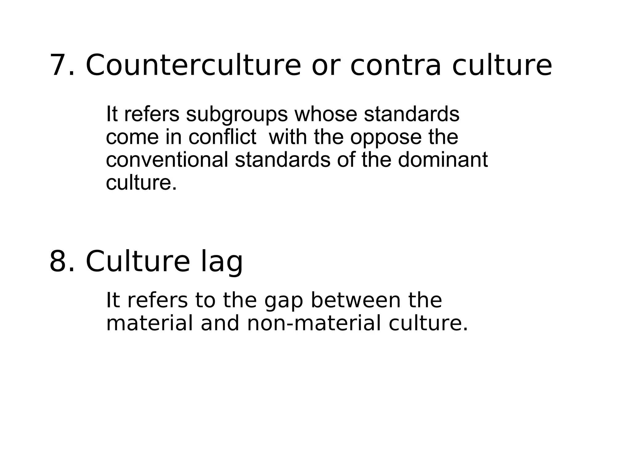 7. Counterculture or contra culture
It refers subgroups whose standards
come in conflict with the oppose the
conventional standards of the dominant
culture.
8. Culture lag
It refers to the gap between the
material and non-material culture.
 