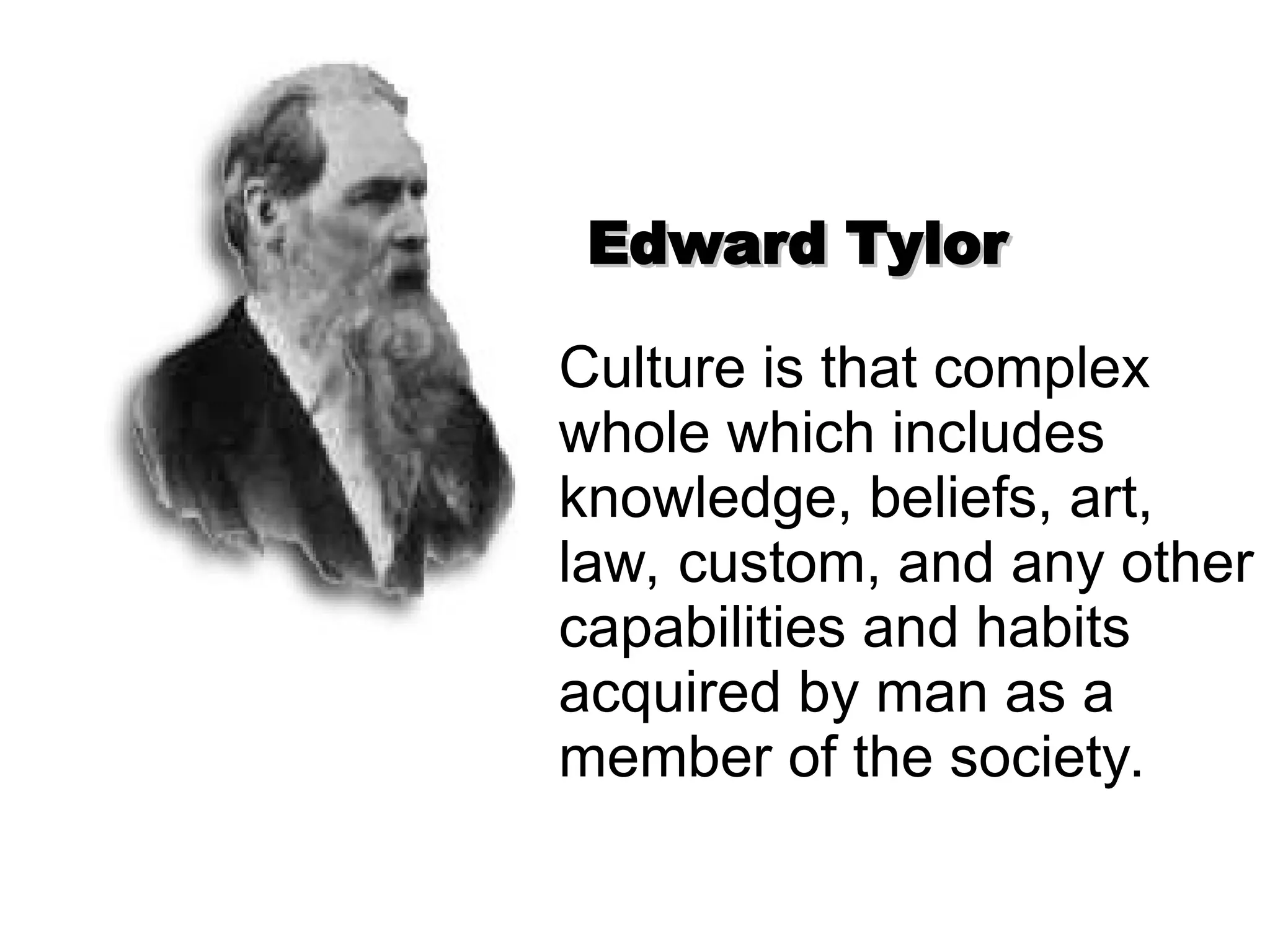 Edward Tylor
Edward Tylor
Culture is that complex
whole which includes
knowledge, beliefs, art,
law, custom, and any other
capabilities and habits
acquired by man as a
member of the society.
 