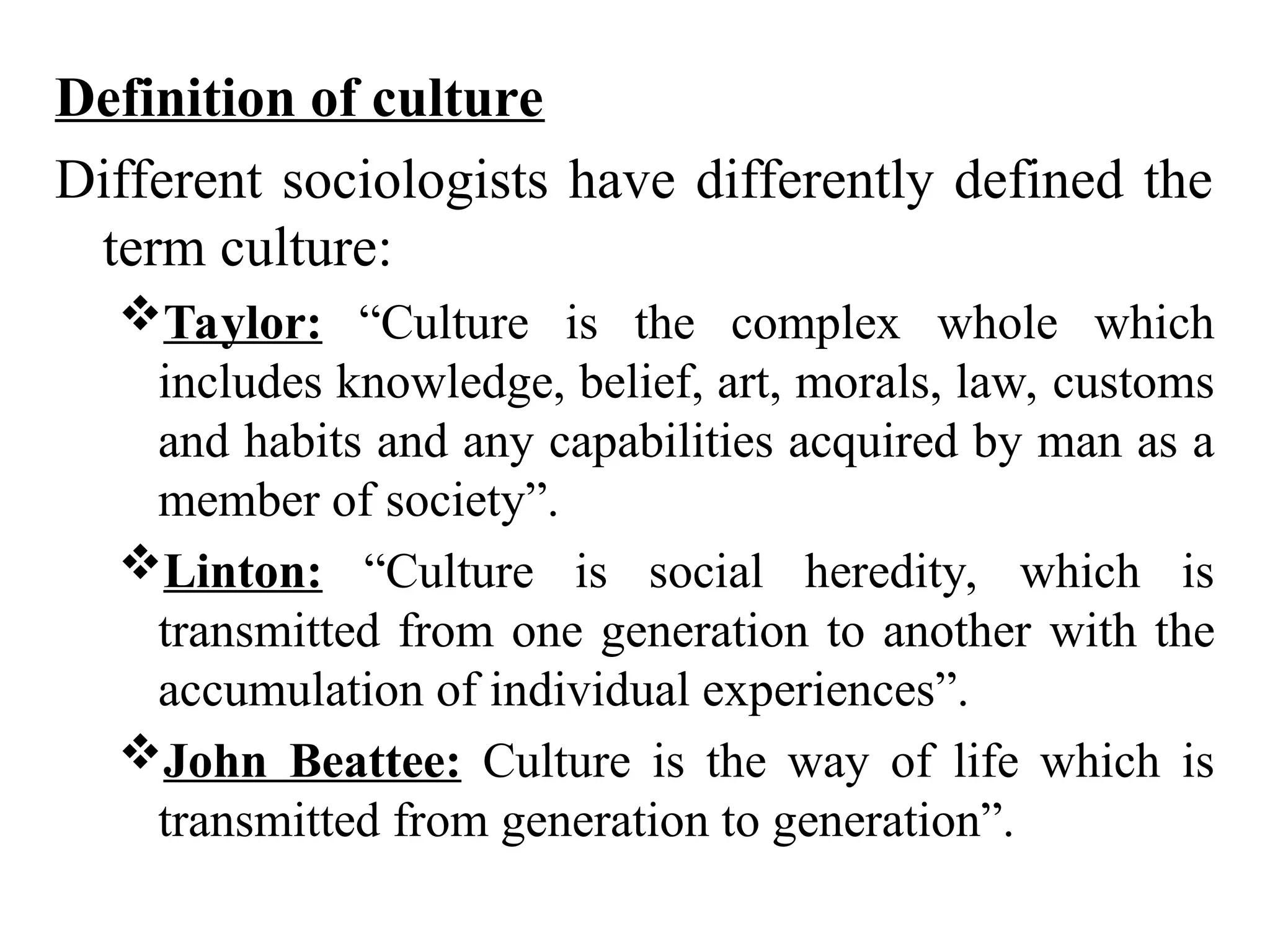 Definition of culture
Different sociologists have differently defined the
term culture:
Taylor: “Culture is the complex whole which
includes knowledge, belief, art, morals, law, customs
and habits and any capabilities acquired by man as a
member of society”.
Linton: “Culture is social heredity, which is
transmitted from one generation to another with the
accumulation of individual experiences”.
John Beattee: Culture is the way of life which is
transmitted from generation to generation”.
 
