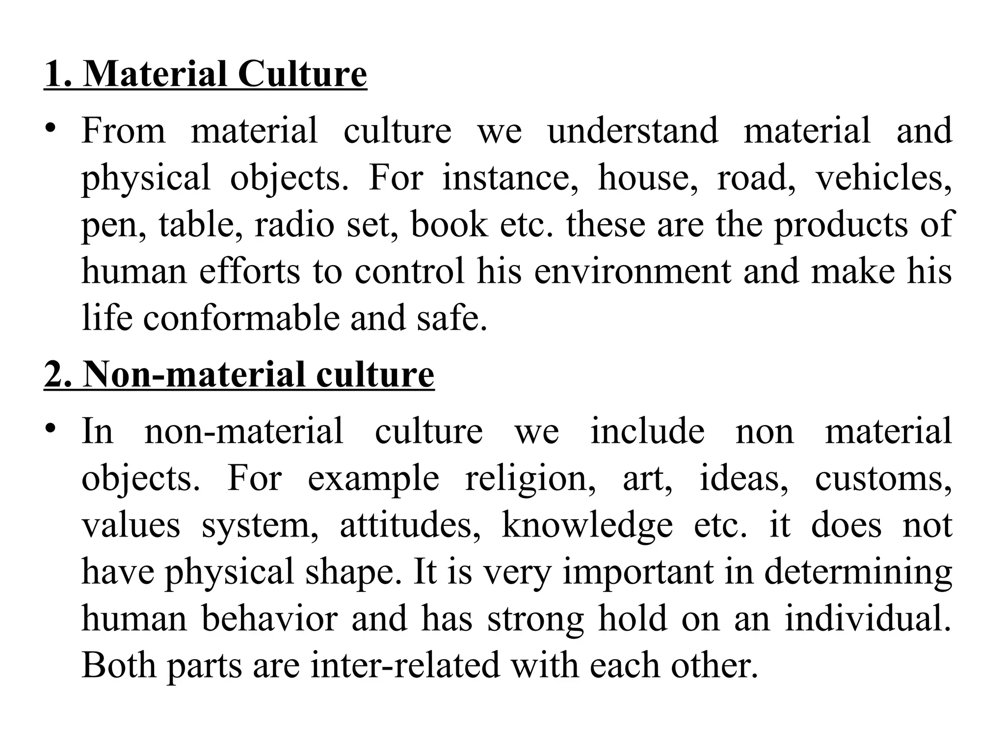 1. Material Culture
• From material culture we understand material and
physical objects. For instance, house, road, vehicles,
pen, table, radio set, book etc. these are the products of
human efforts to control his environment and make his
life conformable and safe.
2. Non-material culture
• In non-material culture we include non material
objects. For example religion, art, ideas, customs,
values system, attitudes, knowledge etc. it does not
have physical shape. It is very important in determining
human behavior and has strong hold on an individual.
Both parts are inter-related with each other.
 
