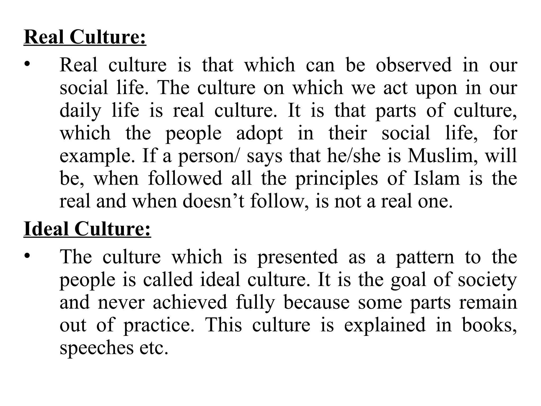Real Culture:
• Real culture is that which can be observed in our
social life. The culture on which we act upon in our
daily life is real culture. It is that parts of culture,
which the people adopt in their social life, for
example. If a person/ says that he/she is Muslim, will
be, when followed all the principles of Islam is the
real and when doesn’t follow, is not a real one.
Ideal Culture:
• The culture which is presented as a pattern to the
people is called ideal culture. It is the goal of society
and never achieved fully because some parts remain
out of practice. This culture is explained in books,
speeches etc.
 