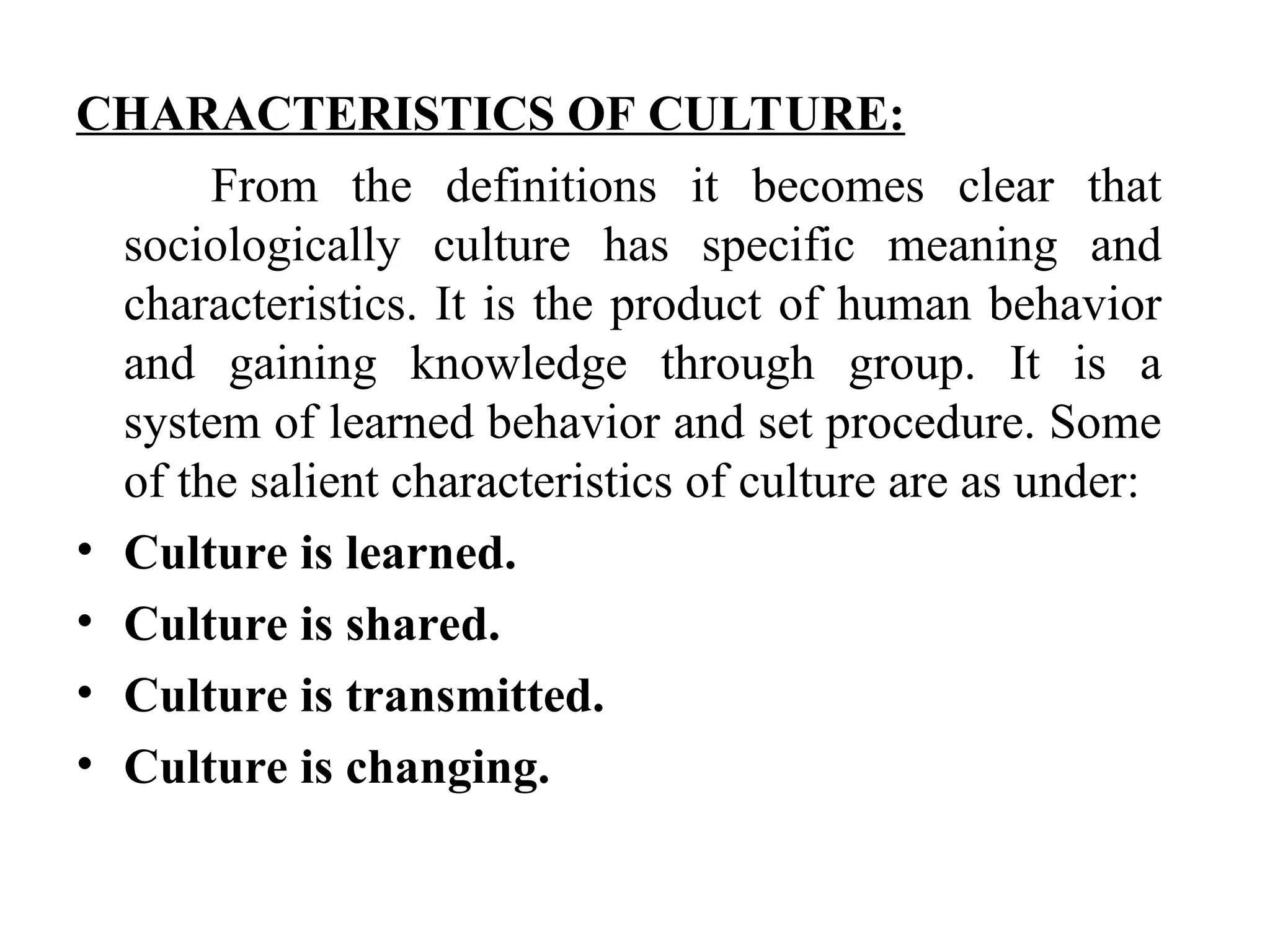 CHARACTERISTICS OF CULTURE:
From the definitions it becomes clear that
sociologically culture has specific meaning and
characteristics. It is the product of human behavior
and gaining knowledge through group. It is a
system of learned behavior and set procedure. Some
of the salient characteristics of culture are as under:
• Culture is learned.
• Culture is shared.
• Culture is transmitted.
• Culture is changing.
 