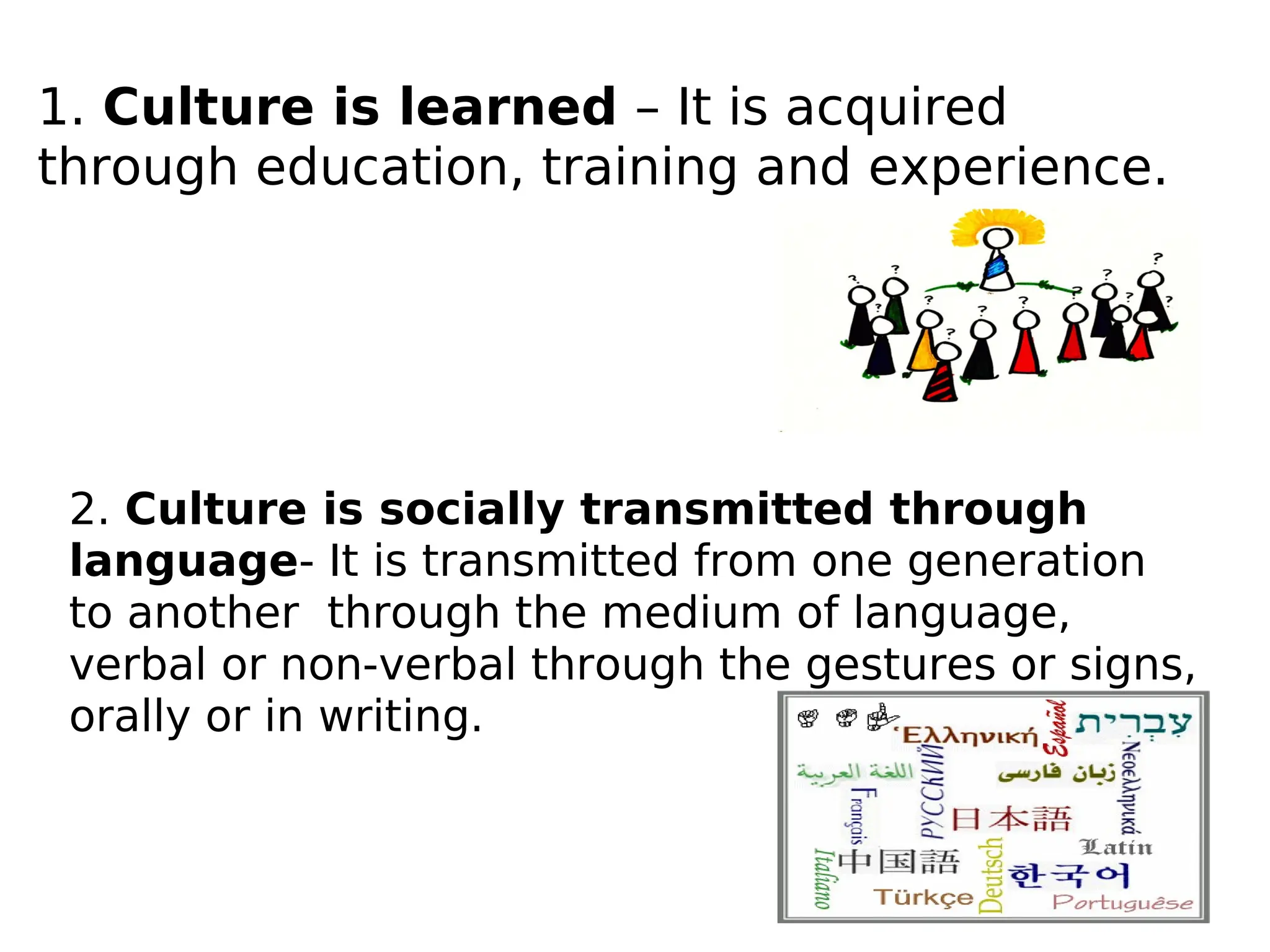 1. Culture is learned – It is acquired
through education, training and experience.
2. Culture is socially transmitted through
language- It is transmitted from one generation
to another through the medium of language,
verbal or non-verbal through the gestures or signs,
orally or in writing.
 