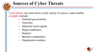 Cyber threats can come from a wide variety of sources, some notable
examples include:
• National governments.
• Terrorists.
• Industrial secret agents.
• Rogue employees.
• Hackers.
• Business competitors.
• Organization insiders.
 