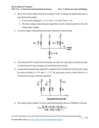 BSc in Physics 6th
Semester
PHY C16 – T: Electronic Instrumentation & Sensors Unit – 3: Data Conversion and Display
Notes by Mr. Chandrakantha T S, Dept. of PG Studies & Research in Electronics Kuvempu University, Jnanasahyadri Shankaraghatta,2023-24
P a g e | 10
For more Notes visit :https://sites.google.com/view/chandrakanthats/teaching
 Hence the resistive ladder must do two things in order to change the digital input into an
equivalent analog output.
1. 20
bit must be changed to +1 V, 21
bit to +2 V and 22
bit to + 4 V.
2. The three voltages representing the digital bits must be summed together to form the
analog output voltage.
 A resistive ladder which performs the above functions is shown below
 The resistors R0, R1 and R2 form the divider network. RL is the load to which the divider
is connected and is large enough not to load the divider network.
 Assume that the digital input signal 001 is applied to this Variable Resistor Network. Using
the levels as before, 0 = 0 V and 1 = +7 V. The equivalent circuit is shown below.RL. is
considered very large, and hence neglected.
 The analog output voltage VA can be easily determined by the use of Millman’s theorem.
 