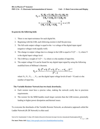 BSc in Physics 6th
Semester
PHY C16 – T: Electronic Instrumentation & Sensors Unit – 3: Data Conversion and Display
Notes by Mr. Chandrakantha T S, Dept. of PG Studies & Research in Electronics Kuvempu University, Jnanasahyadri Shankaraghatta,2023-24
P a g e | 11
For more Notes visit :https://sites.google.com/view/chandrakanthats/teaching
In general, the following hold.
1. There is one input resistance for each digital bit.
2. Beginning with the LSB, each following resistor is half the previous
3. The full scale output voltage is equal to the +ve voltage of the digital input signal
(negative voltages work equally well).
4. The change in output voltage due to a change in the LSB is equal to V/(2n
— 1), where V
is the digital input voltage level.
5. The LSB has a weight of 1/(2n
— 1), where n is the number of input bits.
6. The output voltage VA can be found for any digital input signal by using the following
modified form of Millman’s theorem.
where V0, V1, V2, …, Vn-1 are the digital input voltage levels (0 and + V) and n is the
number of input bits.
The Variable Resistor Network has two basic drawbacks.
 Each resistor must have a precise value, making the network costly due to precision
requirements.
 The resistor for the MSB handles much larger currents than the LSB resistor, potentially
leading to higher power dissipation and thermal issues.
To overcome the drawbacks of the Variable Resistor Network, an alternative approach called the
Ladder Network (R-2R Network) is often used.
 