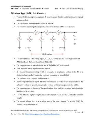 BSc in Physics 6th
Semester
PHY C16 – T: Electronic Instrumentation & Sensors Unit – 3: Data Conversion and Display
Notes by Mr. Chandrakantha T S, Dept. of PG Studies & Research in Electronics Kuvempu University, Jnanasahyadri Shankaraghatta,2023-24
P a g e | 12
For more Notes visit :https://sites.google.com/view/chandrakanthats/teaching
2) Ladder Type (R-2R) D/A Converter
 This method is more precise, accurate & easy to design then the variable resistor weighted
resistor method.
 The circuit uses resistors of two values: R and 2R.
 The resistors are arranged in a specific manner to create a ladder-like structure.
 The circuit takes a 4-bit binary input (D, C, B, A) where D is the Most Significant Bit
(MSB) and A is the Least Significant Bit (LSB).
 The output voltage is taken from the top of the ladder(VD) and ground.
 Each bit of the binary input can either be 0 or 1.
 A 1 means the corresponding switch is connected to a reference voltage (often 5V or a
similar voltage), and a 0 means the switch is connected to ground (0V).
 The resistors form a voltage divider network.
 Depending on the binary input, different combinations of switches will be connected to the
reference voltage or ground, changing the voltage at the various points in the ladder.
 The output voltage is the sum of the contributions from each bit, weighted according to its
position (MSB to LSB).
 The MSB has the highest weight (largest influence on VOUT), and the LSB has the smallest
weight.
 The output voltage VOUT is a weighted sum of the binary inputs. For a 4-bit DAC, the
formula can be expressed as:
 