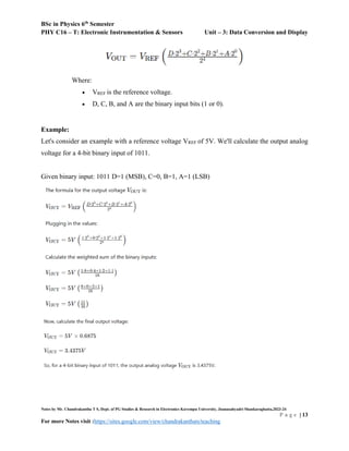 BSc in Physics 6th
Semester
PHY C16 – T: Electronic Instrumentation & Sensors Unit – 3: Data Conversion and Display
Notes by Mr. Chandrakantha T S, Dept. of PG Studies & Research in Electronics Kuvempu University, Jnanasahyadri Shankaraghatta,2023-24
P a g e | 13
For more Notes visit :https://sites.google.com/view/chandrakanthats/teaching
Where:
 VREF is the reference voltage.
 D, C, B, and A are the binary input bits (1 or 0).
Example:
Let's consider an example with a reference voltage VREF of 5V. We'll calculate the output analog
voltage for a 4-bit binary input of 1011.
Given binary input: 1011 D=1 (MSB), C=0, B=1, A=1 (LSB)
 