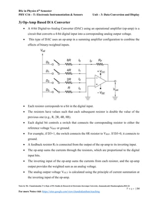 BSc in Physics 6th
Semester
PHY C16 – T: Electronic Instrumentation & Sensors Unit – 3: Data Conversion and Display
Notes by Mr. Chandrakantha T S, Dept. of PG Studies & Research in Electronics Kuvempu University, Jnanasahyadri Shankaraghatta,2023-24
P a g e | 14
For more Notes visit :https://sites.google.com/view/chandrakanthats/teaching
3) Op-Amp Based D/A Converter
 A 4-bit Digital-to-Analog Converter (DAC) using an operational amplifier (op-amp) is a
circuit that converts a 4-bit digital input into a corresponding analog output voltage.
 This type of DAC uses an op-amp in a summing amplifier configuration to combine the
effects of binary-weighted inputs.
 Each resistor corresponds to a bit in the digital input.
 The resistors have values such that each subsequent resistor is double the value of the
previous one (e.g., R, 2R, 4R, 8R).
 Each digital bit controls a switch that connects the corresponding resistor to either the
reference voltage VREF or ground.
 For example, if D3=1, the switch connects the 8R resistor to VREF. If D3=0, it connects to
ground.
 A feedback resistor Rf is connected from the output of the op-amp to its inverting input.
 The op-amp sums the currents through the resistors, which are proportional to the digital
input bits.
 The inverting input of the op-amp sums the currents from each resistor, and the op-amp
output provides the weighted sum as an analog voltage.
 The analog output voltage VOUT is calculated using the principle of current summation at
the inverting input of the op-amp.
 