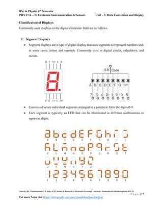 BSc in Physics 6th
Semester
PHY C16 – T: Electronic Instrumentation & Sensors Unit – 3: Data Conversion and Display
Notes by Mr. Chandrakantha T S, Dept. of PG Studies & Research in Electronics Kuvempu University, Jnanasahyadri Shankaraghatta,2023-24
P a g e | 17
For more Notes visit :https://sites.google.com/view/chandrakanthats/teaching
Classification of Displays
Commonly used displays in the digital electronic field are as follows.
1. Segment Displays
 Segment displays are a type of digital display that uses segments to represent numbers and,
in some cases, letters and symbols. Commonly used in digital clocks, calculators, and
meters.
 Consists of seven individual segments arranged in a pattern to form the digits 0-9.
 Each segment is typically an LED that can be illuminated in different combinations to
represent digits.
 