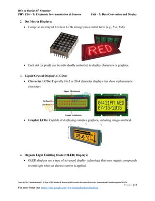 BSc in Physics 6th
Semester
PHY C16 – T: Electronic Instrumentation & Sensors Unit – 3: Data Conversion and Display
Notes by Mr. Chandrakantha T S, Dept. of PG Studies & Research in Electronics Kuvempu University, Jnanasahyadri Shankaraghatta,2023-24
P a g e | 18
For more Notes visit :https://sites.google.com/view/chandrakanthats/teaching
2. Dot Matrix Displays:
 Comprise an array of LEDs or LCDs arranged in a matrix form (e.g., 5x7, 8x8).
 Each dot (or pixel) can be individually controlled to display characters or graphics.
3. Liquid Crystal Displays (LCDs):
 Character LCDs: Typically 16x2 or 20x4 character displays that show alphanumeric
characters.
 Graphic LCDs: Capable of displaying complex graphics, including images and text.
4. Organic Light Emitting Diode (OLED) Displays:
 OLED displays are a type of advanced display technology that uses organic compounds
to emit light when an electric current is applied.
 