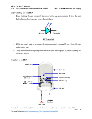 BSc in Physics 6th
Semester
PHY C16 – T: Electronic Instrumentation & Sensors Unit – 3: Data Conversion and Display
Notes by Mr. Chandrakantha T S, Dept. of PG Studies & Research in Electronics Kuvempu University, Jnanasahyadri Shankaraghatta,2023-24
P a g e | 20
For more Notes visit :https://sites.google.com/view/chandrakanthats/teaching
Light Emitting Diodes (LED)
 Light Emitting Diodes, commonly known as LEDs, are semiconductor devices that emit
light when an electric current passes through them.
 LEDs are widely used in various applications due to their energy efficiency, long lifespan,
and compact size.
 They are utilized in everything from indicator lights and displays to general lighting and
electronic devices.
Structure of an LED
 