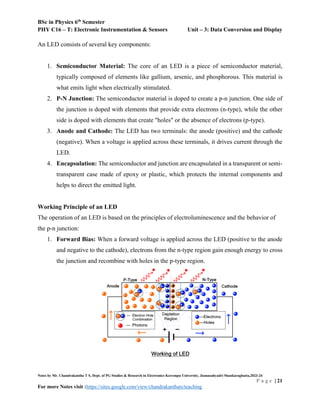 BSc in Physics 6th
Semester
PHY C16 – T: Electronic Instrumentation & Sensors Unit – 3: Data Conversion and Display
Notes by Mr. Chandrakantha T S, Dept. of PG Studies & Research in Electronics Kuvempu University, Jnanasahyadri Shankaraghatta,2023-24
P a g e | 21
For more Notes visit :https://sites.google.com/view/chandrakanthats/teaching
An LED consists of several key components:
1. Semiconductor Material: The core of an LED is a piece of semiconductor material,
typically composed of elements like gallium, arsenic, and phosphorous. This material is
what emits light when electrically stimulated.
2. P-N Junction: The semiconductor material is doped to create a p-n junction. One side of
the junction is doped with elements that provide extra electrons (n-type), while the other
side is doped with elements that create "holes" or the absence of electrons (p-type).
3. Anode and Cathode: The LED has two terminals: the anode (positive) and the cathode
(negative). When a voltage is applied across these terminals, it drives current through the
LED.
4. Encapsulation: The semiconductor and junction are encapsulated in a transparent or semi-
transparent case made of epoxy or plastic, which protects the internal components and
helps to direct the emitted light.
Working Principle of an LED
The operation of an LED is based on the principles of electroluminescence and the behavior of
the p-n junction:
1. Forward Bias: When a forward voltage is applied across the LED (positive to the anode
and negative to the cathode), electrons from the n-type region gain enough energy to cross
the junction and recombine with holes in the p-type region.
 