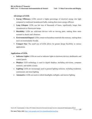 BSc in Physics 6th
Semester
PHY C16 – T: Electronic Instrumentation & Sensors Unit – 3: Data Conversion and Display
Notes by Mr. Chandrakantha T S, Dept. of PG Studies & Research in Electronics Kuvempu University, Jnanasahyadri Shankaraghatta,2023-24
P a g e | 23
For more Notes visit :https://sites.google.com/view/chandrakanthats/teaching
Advantages of LEDs
1. Energy Efficiency: LEDs convert a higher percentage of electrical energy into light
compared to traditional incandescent bulbs, making them more energy-efficient.
2. Long Lifespan: LEDs can last tens of thousands of hours, significantly longer than
incandescent or fluorescent lamps.
3. Durability: LEDs are solid-state devices with no moving parts, making them more
resistant to shocks and vibrations.
4. Environmental Impact: LEDs contain no hazardous materials like mercury, making them
more environmentally friendly.
5. Compact Size: The small size of LEDs allows for greater design flexibility in various
applications.
Applications of LEDs
 Indicator Lights: LEDs are used as indicator lights in electronic devices, dashboards, and
control panels.
 Displays: LED technology is used in digital displays, including televisions, computer
monitors, and mobile screens.
 Lighting: LEDs are increasingly used in general lighting solutions, including residential,
commercial, and street lighting.
 Automotive: LEDs are used in vehicle headlights, taillights, and interior lighting.
 
