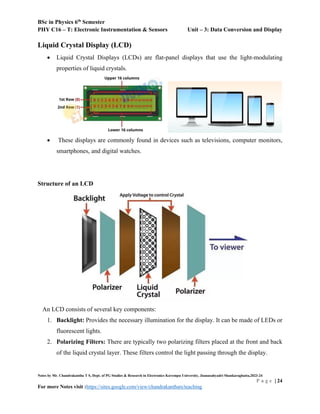 BSc in Physics 6th
Semester
PHY C16 – T: Electronic Instrumentation & Sensors Unit – 3: Data Conversion and Display
Notes by Mr. Chandrakantha T S, Dept. of PG Studies & Research in Electronics Kuvempu University, Jnanasahyadri Shankaraghatta,2023-24
P a g e | 24
For more Notes visit :https://sites.google.com/view/chandrakanthats/teaching
Liquid Crystal Display (LCD)
 Liquid Crystal Displays (LCDs) are flat-panel displays that use the light-modulating
properties of liquid crystals.
 These displays are commonly found in devices such as televisions, computer monitors,
smartphones, and digital watches.
Structure of an LCD
An LCD consists of several key components:
1. Backlight: Provides the necessary illumination for the display. It can be made of LEDs or
fluorescent lights.
2. Polarizing Filters: There are typically two polarizing filters placed at the front and back
of the liquid crystal layer. These filters control the light passing through the display.
 