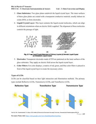 BSc in Physics 6th
Semester
PHY C16 – T: Electronic Instrumentation & Sensors Unit – 3: Data Conversion and Display
Notes by Mr. Chandrakantha T S, Dept. of PG Studies & Research in Electronics Kuvempu University, Jnanasahyadri Shankaraghatta,2023-24
P a g e | 25
For more Notes visit :https://sites.google.com/view/chandrakanthats/teaching
3. Glass Substrates: Two glass plates sandwich the liquid crystal layer. The inner surfaces
of these glass plates are coated with a transparent conductive material, usually indium tin
oxide (ITO), to form electrodes.
4. Liquid Crystal Layer: This layer contains the liquid crystal molecules, which can align
in different orientations when an electric field is applied. The alignment of these molecules
controls the passage of light.
5. Electrodes: Transparent electrodes made of ITO are patterned on the inner surfaces of the
glass substrates. They apply an electric field across the liquid crystal layer.
6. Color Filters: For color displays, a matrix of red, green, and blue color filters is placed in
front of the liquid crystal layer to create the necessary colors.
Types of LCDs
LCDs can be classified based on their light interaction and illumination methods. The primary
types include Reflective LCDs, Transmissive LCDs, and Transflective LCDs.
 