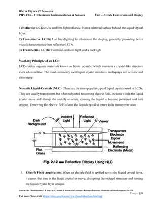 BSc in Physics 6th
Semester
PHY C16 – T: Electronic Instrumentation & Sensors Unit – 3: Data Conversion and Display
Notes by Mr. Chandrakantha T S, Dept. of PG Studies & Research in Electronics Kuvempu University, Jnanasahyadri Shankaraghatta,2023-24
P a g e | 26
For more Notes visit :https://sites.google.com/view/chandrakanthats/teaching
1) Reflective LCDs: Use ambient light reflected from a mirrored surface behind the liquid crystal
layer.
2) Transmissive LCDs: Use backlighting to illuminate the display, generally providing better
visual characteristics than reflective LCDs.
3) Transflective LCDs: Combines ambient light and a backlight
Working Principle of an LCD
LCDs utilize organic materials known as liquid crystals, which maintain a crystal-like structure
even when melted. The most commonly used liquid crystal structures in displays are nematic and
cholesteric:
Nematic Liquid Crystals (NLC): These are the most popular type of liquid crystals used in LCDs.
They are usually transparent, but when subjected to a strong electric field, the ions within the liquid
crystal move and disrupt the orderly structure, causing the liquid to become polarized and turn
opaque. Removing the electric field allows the liquid crystal to return to its transparent state.
1. Electric Field Application: When an electric field is applied across the liquid crystal layer,
it causes the ions in the liquid crystal to move, disrupting the ordered structure and turning
the liquid crystal layer opaque.
 