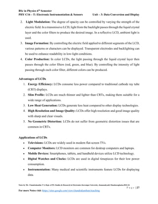 BSc in Physics 6th
Semester
PHY C16 – T: Electronic Instrumentation & Sensors Unit – 3: Data Conversion and Display
Notes by Mr. Chandrakantha T S, Dept. of PG Studies & Research in Electronics Kuvempu University, Jnanasahyadri Shankaraghatta,2023-24
P a g e | 27
For more Notes visit :https://sites.google.com/view/chandrakanthats/teaching
2. Light Modulation: The degree of opacity can be controlled by varying the strength of the
electric field. In a transmissive LCD, light from the backlight passes through the liquid crystal
layer and the color filters to produce the desired image. In a reflective LCD, ambient light is
used.
3. Image Formation: By controlling the electric field applied to different segments of the LCD,
various patterns or characters can be displayed. Transparent electrodes and backlighting can
be used to enhance readability in low-light conditions.
4. Color Production: In color LCDs, the light passing through the liquid crystal layer then
passes through the color filters (red, green, and blue). By controlling the intensity of light
passing through each color filter, different colors can be produced.
Advantages of LCDs
1. Energy Efficiency: LCDs consume less power compared to traditional cathode ray tube
(CRT) displays.
2. Slim Profile: LCDs are much thinner and lighter than CRTs, making them suitable for a
wide range of applications.
3. Low Heat Generation: LCDs generate less heat compared to other display technologies.
4. High Resolution and Image Quality: LCDs offer high resolution and good image quality
with sharp and clear visuals.
5. No Geometric Distortion: LCDs do not suffer from geometric distortion issues that are
common in CRTs.
Applications of LCDs
 Televisions: LCDs are widely used in modern flat-screen TVs.
 Computer Monitors: LCD monitors are common for desktop computers and laptops.
 Mobile Devices: Smartphones, tablets, and handheld devices utilize LCD technology.
 Digital Watches and Clocks: LCDs are used in digital timepieces for their low power
consumption.
 Instrumentation: Many medical and scientific instruments feature LCDs for displaying
data.
 